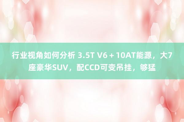 行业视角如何分析 3.5T V6＋10AT能源，大7座豪华SUV，配CCD可变吊挂，够猛