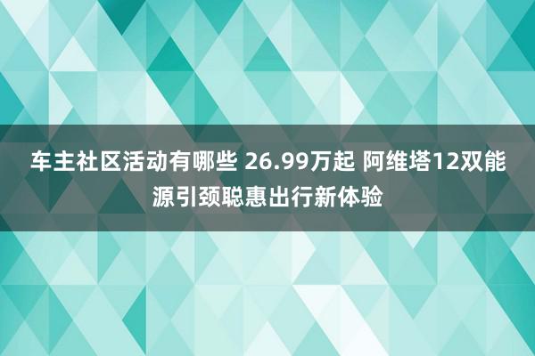 车主社区活动有哪些 26.99万起 阿维塔12双能源引颈聪惠出行新体验