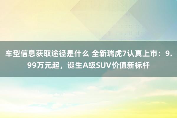 车型信息获取途径是什么 全新瑞虎7认真上市：9.99万元起，诞生A级SUV价值新标杆