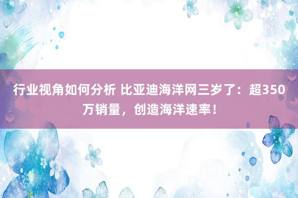 行业视角如何分析 比亚迪海洋网三岁了：超350万销量，创造海洋速率！