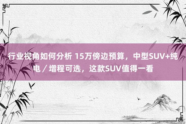 行业视角如何分析 15万傍边预算，中型SUV+纯电／增程可选，这款SUV值得一看