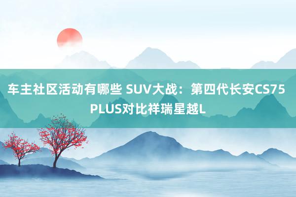 车主社区活动有哪些 SUV大战：第四代长安CS75 PLUS对比祥瑞星越L