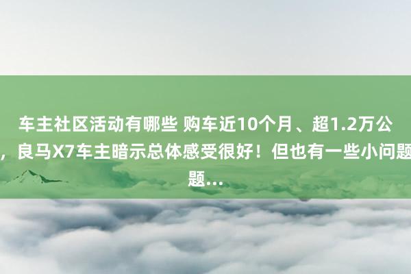 车主社区活动有哪些 购车近10个月、超1.2万公里，良马X7车主暗示总体感受很好！但也有一些小问题...