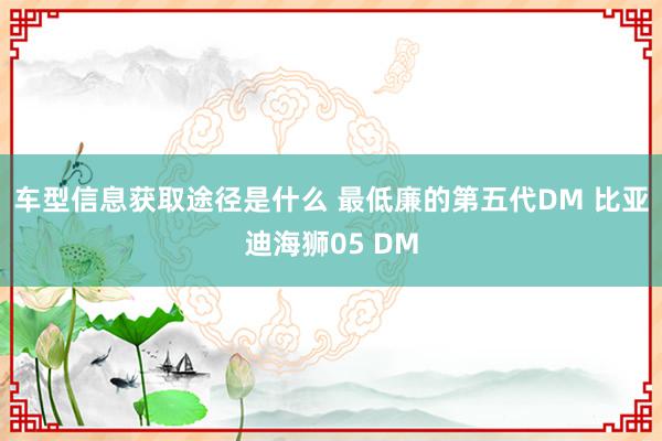 车型信息获取途径是什么 最低廉的第五代DM 比亚迪海狮05 DM