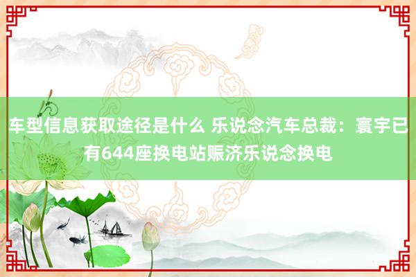 车型信息获取途径是什么 乐说念汽车总裁：寰宇已有644座换电站赈济乐说念换电