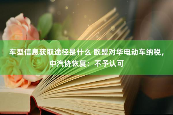 车型信息获取途径是什么 欧盟对华电动车纳税，中汽协恢复：不予认可