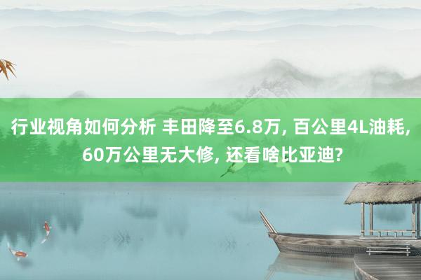 行业视角如何分析 丰田降至6.8万, 百公里4L油耗, 60万公里无大修, 还看啥比亚迪?