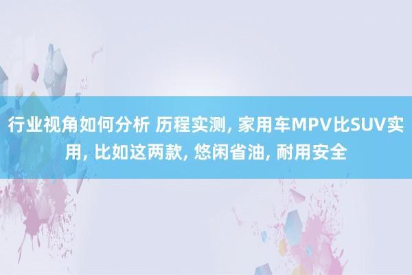 行业视角如何分析 历程实测, 家用车MPV比SUV实用, 比如这两款, 悠闲省油, 耐用安全