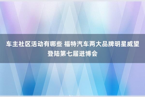 车主社区活动有哪些 福特汽车两大品牌明星威望登陆第七届进博会