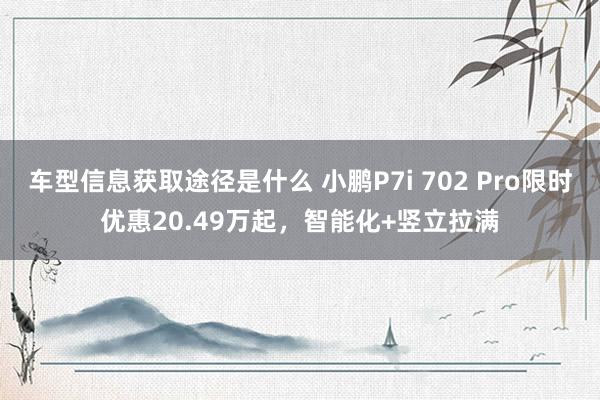 车型信息获取途径是什么 小鹏P7i 702 Pro限时优惠20.49万起，智能化+竖立拉满