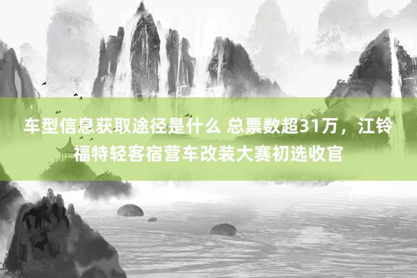 车型信息获取途径是什么 总票数超31万，江铃福特轻客宿营车改装大赛初选收官