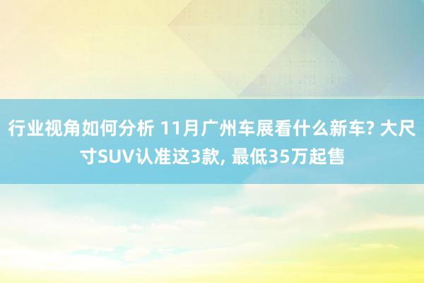 行业视角如何分析 11月广州车展看什么新车? 大尺寸SUV认准这3款, 最低35万起售