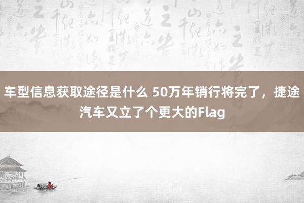 车型信息获取途径是什么 50万年销行将完了，捷途汽车又立了个更大的Flag