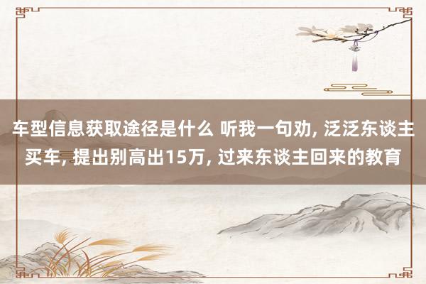 车型信息获取途径是什么 听我一句劝, 泛泛东谈主买车, 提出别高出15万, 过来东谈主回来的教育