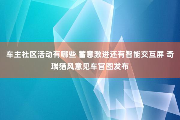 车主社区活动有哪些 蓄意激进还有智能交互屏 奇瑞猎风意见车官图发布