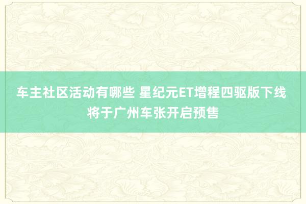 车主社区活动有哪些 星纪元ET增程四驱版下线 将于广州车张开启预售