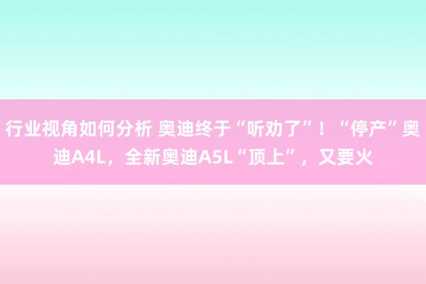 行业视角如何分析 奥迪终于“听劝了”！“停产”奥迪A4L，全新奥迪A5L“顶上”，又要火