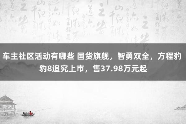 车主社区活动有哪些 国货旗舰，智勇双全，方程豹 豹8追究上市，售37.98万元起