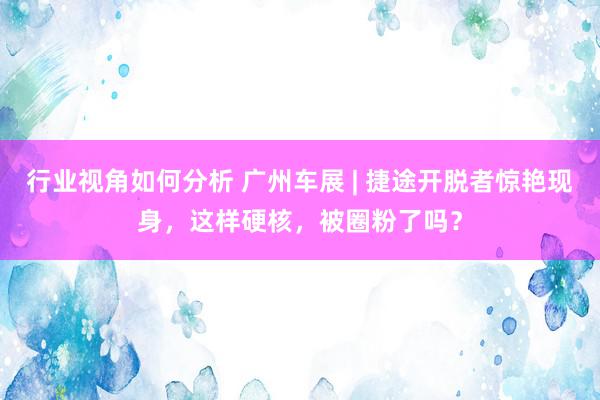 行业视角如何分析 广州车展 | 捷途开脱者惊艳现身，这样硬核，被圈粉了吗？