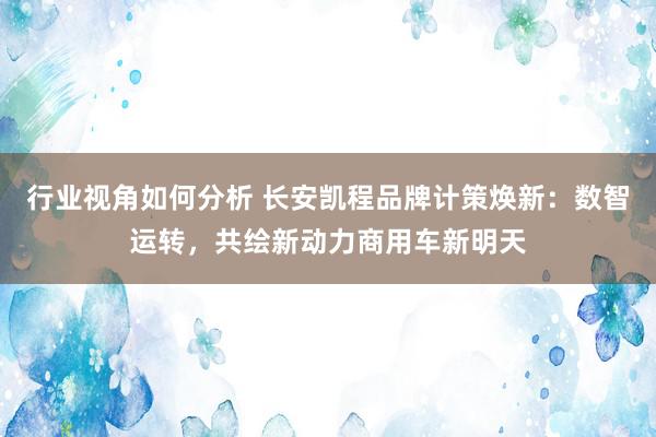 行业视角如何分析 长安凯程品牌计策焕新：数智运转，共绘新动力商用车新明天