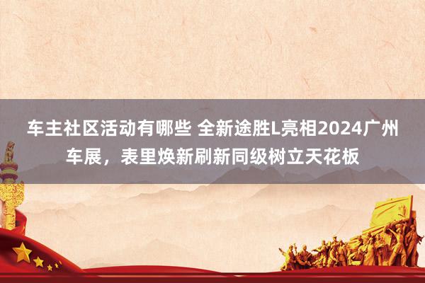 车主社区活动有哪些 全新途胜L亮相2024广州车展，表里焕新刷新同级树立天花板