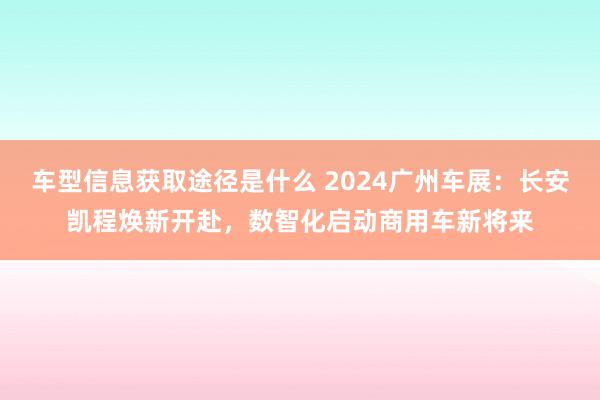 车型信息获取途径是什么 2024广州车展：长安凯程焕新开赴，数智化启动商用车新将来