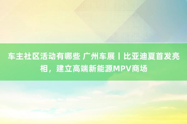 车主社区活动有哪些 广州车展丨比亚迪夏首发亮相，建立高端新能源MPV商场