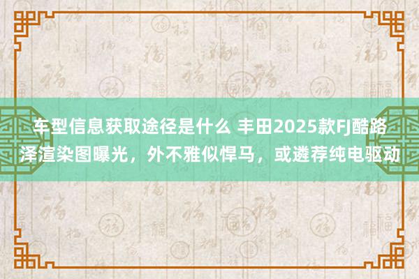 车型信息获取途径是什么 丰田2025款FJ酷路泽渲染图曝光，外不雅似悍马，或遴荐纯电驱动