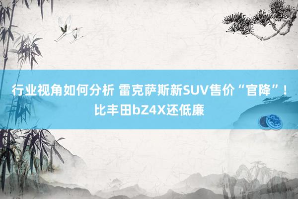 行业视角如何分析 雷克萨斯新SUV售价“官降”！比丰田bZ4X还低廉