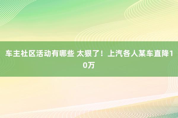 车主社区活动有哪些 太狠了！上汽各人某车直降10万