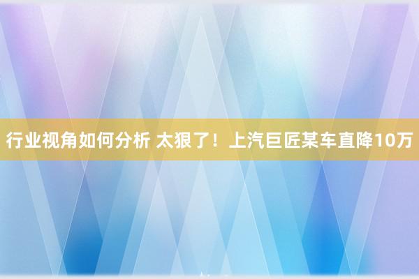 行业视角如何分析 太狠了！上汽巨匠某车直降10万