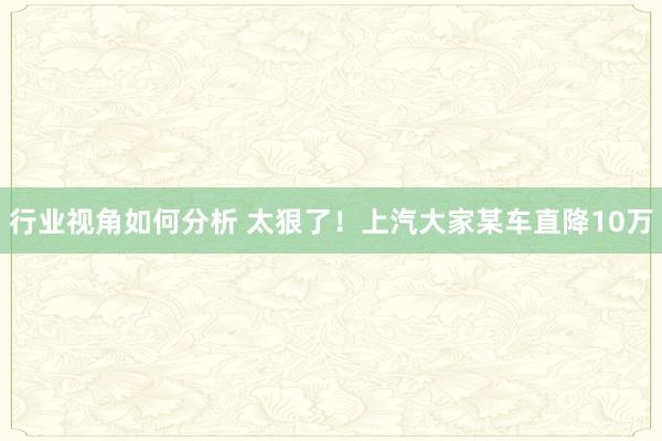 行业视角如何分析 太狠了！上汽大家某车直降10万