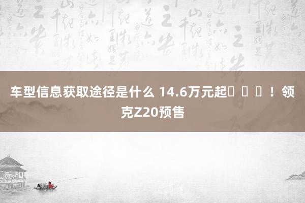 车型信息获取途径是什么 14.6万元起​​​！领克Z20预售