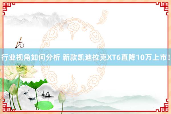 行业视角如何分析 新款凯迪拉克XT6直降10万上市！