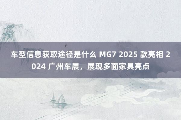 车型信息获取途径是什么 MG7 2025 款亮相 2024 广州车展，展现多面家具亮点