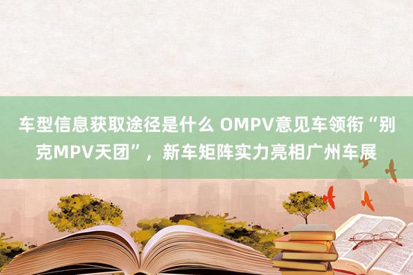 车型信息获取途径是什么 OMPV意见车领衔“别克MPV天团”，新车矩阵实力亮相广州车展