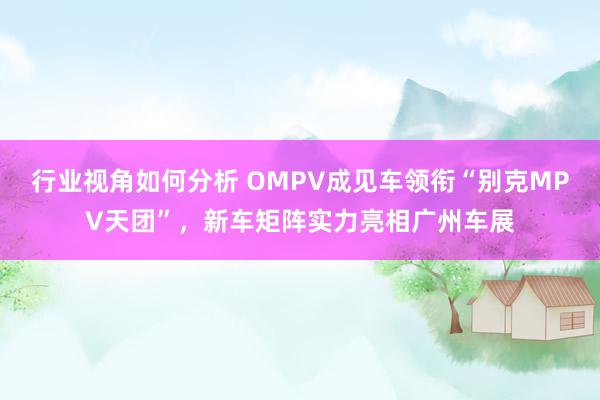 行业视角如何分析 OMPV成见车领衔“别克MPV天团”，新车矩阵实力亮相广州车展