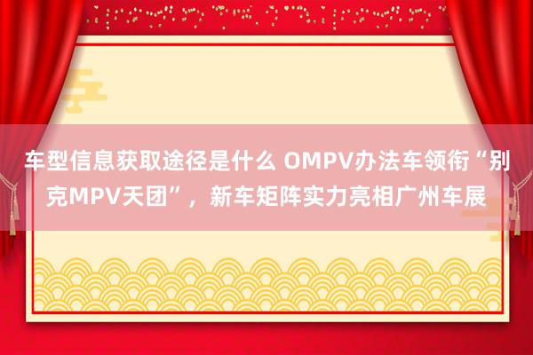 车型信息获取途径是什么 OMPV办法车领衔“别克MPV天团”，新车矩阵实力亮相广州车展