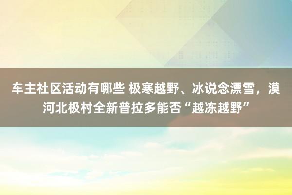 车主社区活动有哪些 极寒越野、冰说念漂雪，漠河北极村全新普拉多能否“越冻越野”