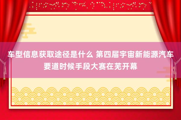 车型信息获取途径是什么 第四届宇宙新能源汽车要道时候手段大赛在芜开幕