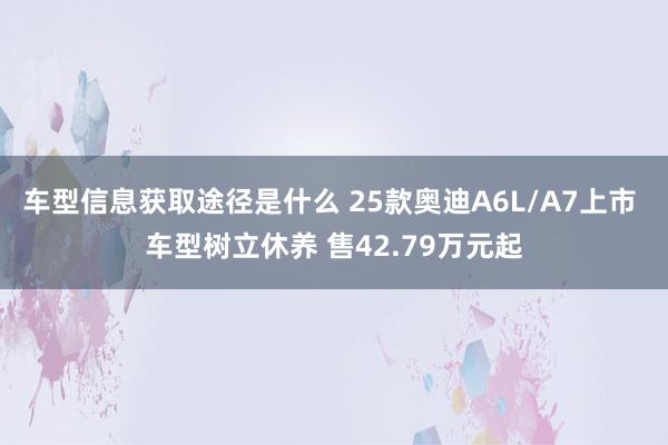 车型信息获取途径是什么 25款奥迪A6L/A7上市 车型树立休养 售42.79万元起