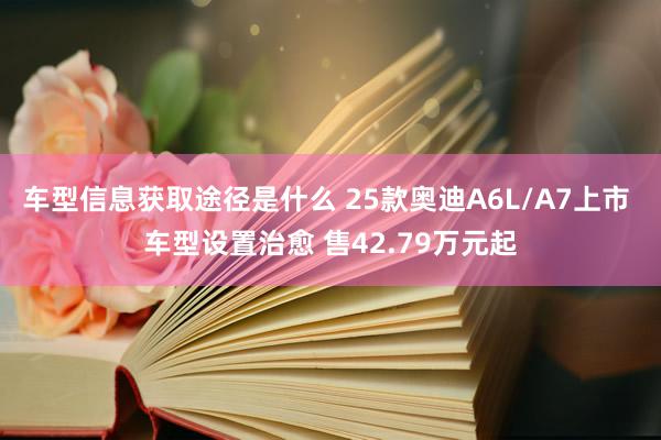 车型信息获取途径是什么 25款奥迪A6L/A7上市 车型设置治愈 售42.79万元起