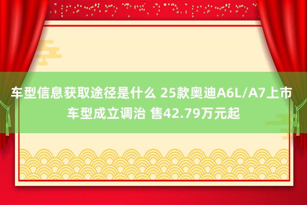 车型信息获取途径是什么 25款奥迪A6L/A7上市 车型成立调治 售42.79万元起