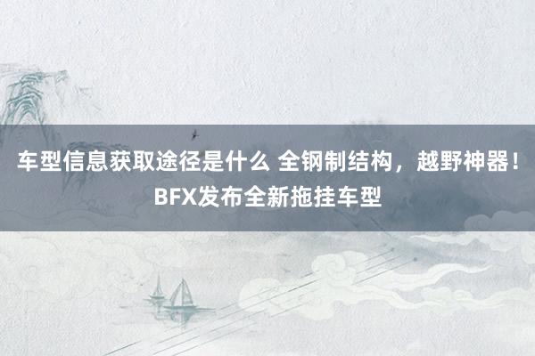 车型信息获取途径是什么 全钢制结构，越野神器！BFX发布全新拖挂车型