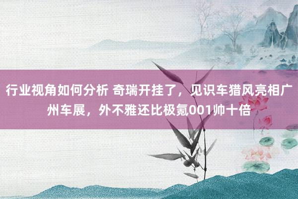 行业视角如何分析 奇瑞开挂了，见识车猎风亮相广州车展，外不雅还比极氪001帅十倍