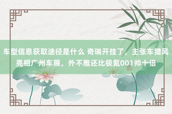 车型信息获取途径是什么 奇瑞开挂了，主张车猎风亮相广州车展，外不雅还比极氪001帅十倍