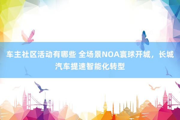 车主社区活动有哪些 全场景NOA寰球开城，长城汽车提速智能化转型