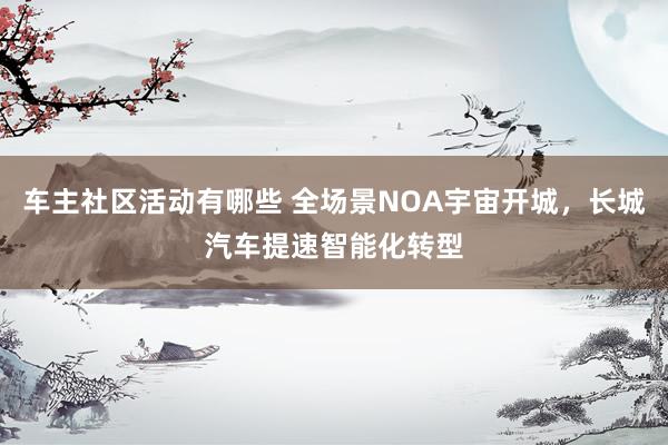 车主社区活动有哪些 全场景NOA宇宙开城，长城汽车提速智能化转型