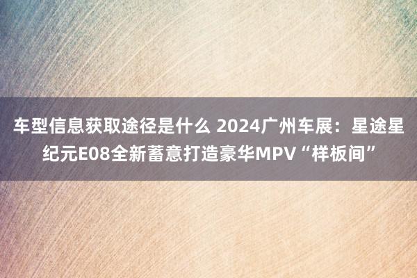 车型信息获取途径是什么 2024广州车展：星途星纪元E08全新蓄意打造豪华MPV“样板间”