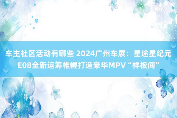 车主社区活动有哪些 2024广州车展：星途星纪元E08全新运筹帷幄打造豪华MPV“样板间”